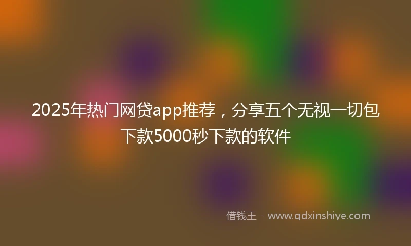 2025年热门网贷app推荐，分享五个无视一切包下款5000秒下款的软件