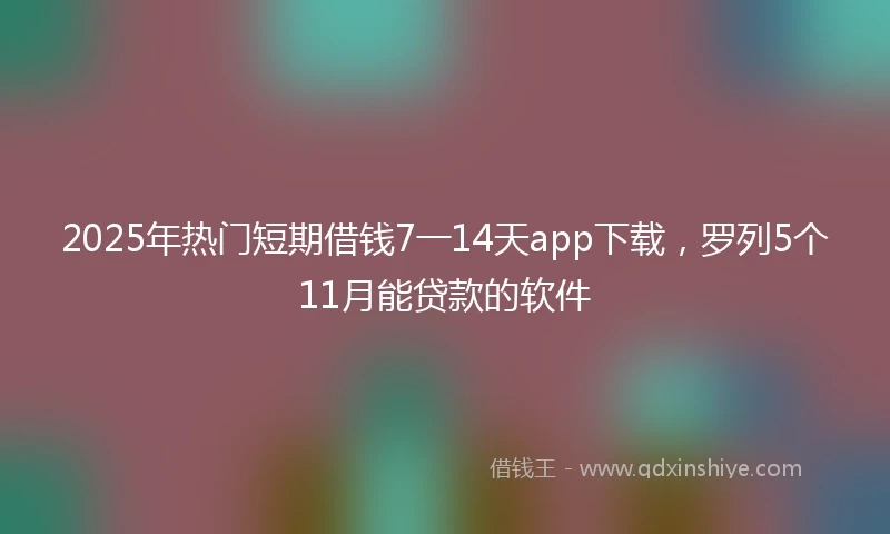 2025年热门短期借钱7一14天app下载，罗列5个11月能贷款的软件