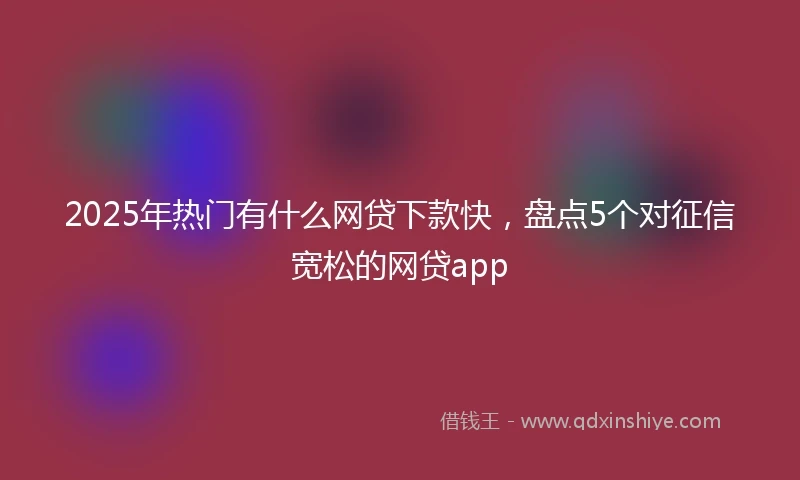 2025年热门有什么网贷下款快，盘点5个对征信宽松的网贷app