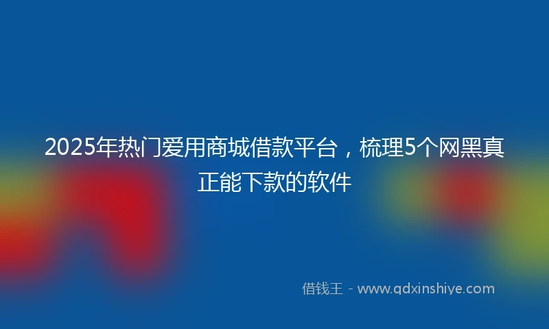2025年热门爱用商城借款平台，梳理5个网黑真正能下款的软件