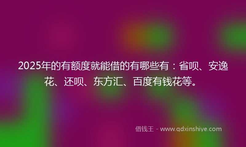 2025年的有额度就能借的有哪些有：省呗、安逸花、还呗、东方汇、百度有钱花等。