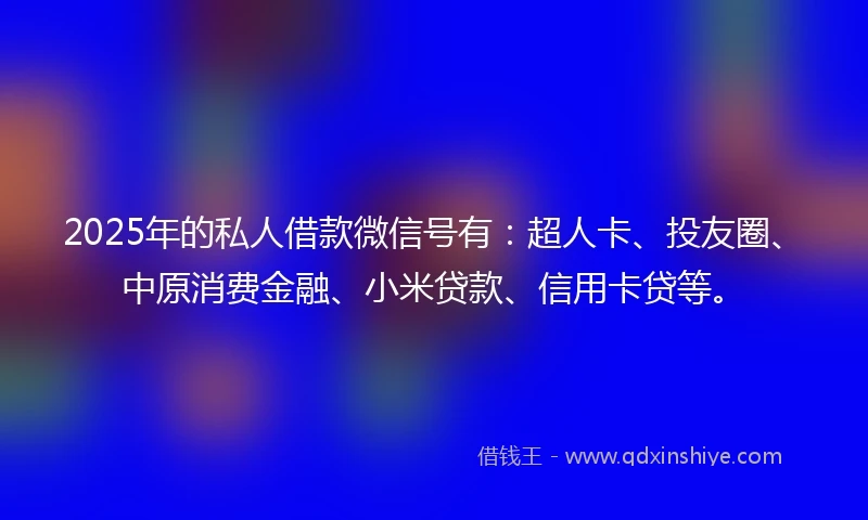 2025年的私人借款微信号有：超人卡、投友圈、中原消费金融、小米贷款、信用卡贷等。