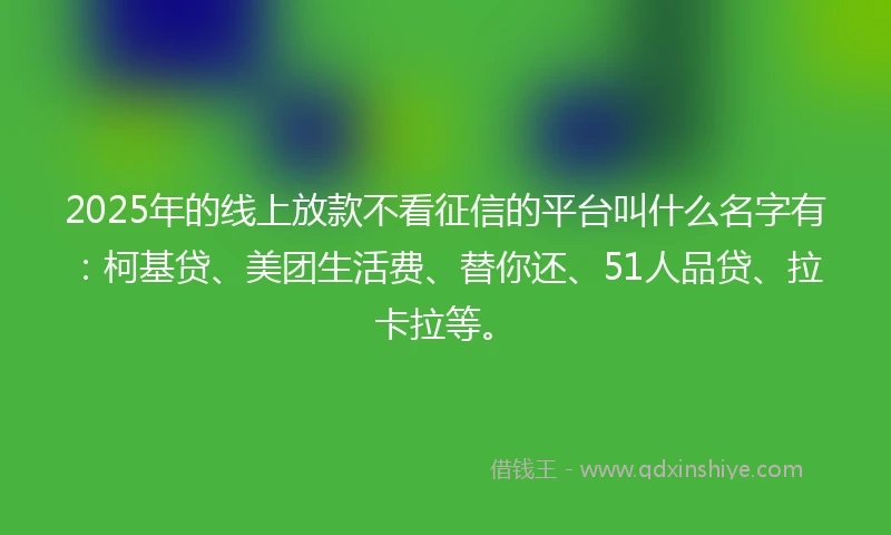 2025年的线上放款不看征信的平台叫什么名字有：柯基贷、美团生活费、替你还、51人品贷、拉卡拉等。