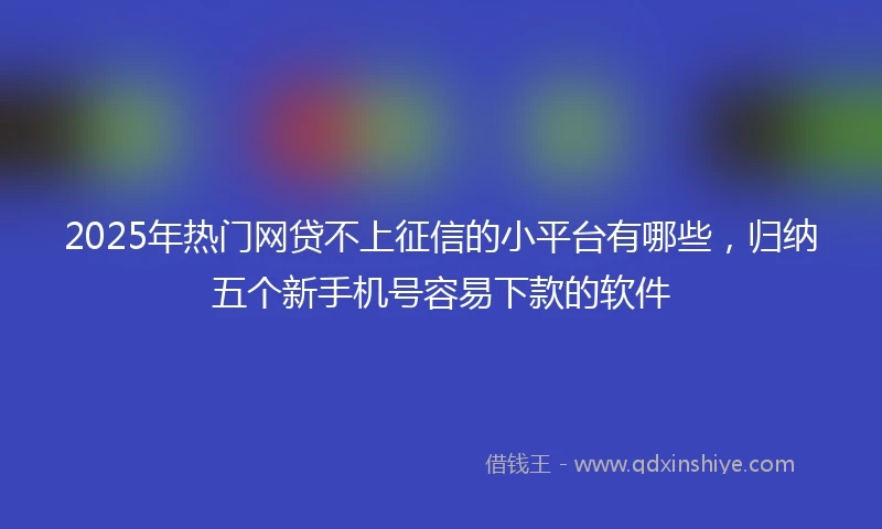 2025年热门网贷不上征信的小平台有哪些，归纳五个新手机号容易下款的软件