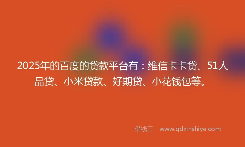 2025年的百度的贷款平台有：维信卡卡贷、51人品贷、小米贷款、好期贷、小花钱包等。