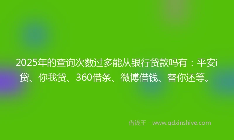 2025年的查询次数过多能从银行贷款吗有：平安i贷、你我贷、360借条、微博借钱、替你还等。