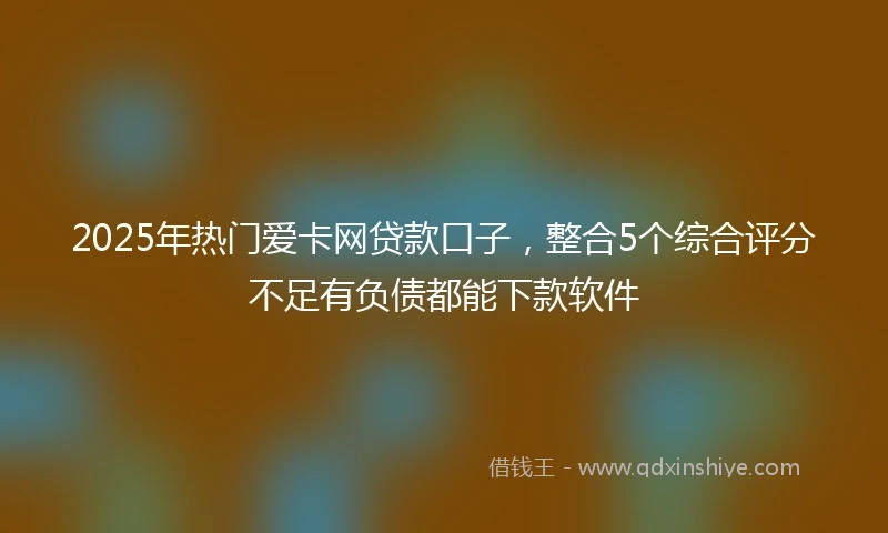 2025年热门爱卡网贷款口子，整合5个综合评分不足有负债都能下款软件