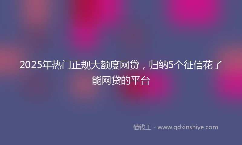 2025年热门正规大额度网贷，归纳5个征信花了能网贷的平台