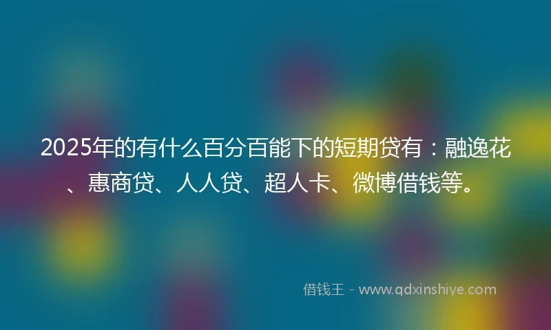 2025年的有什么百分百能下的短期贷有：融逸花、惠商贷、人人贷、超人卡、微博借钱等。