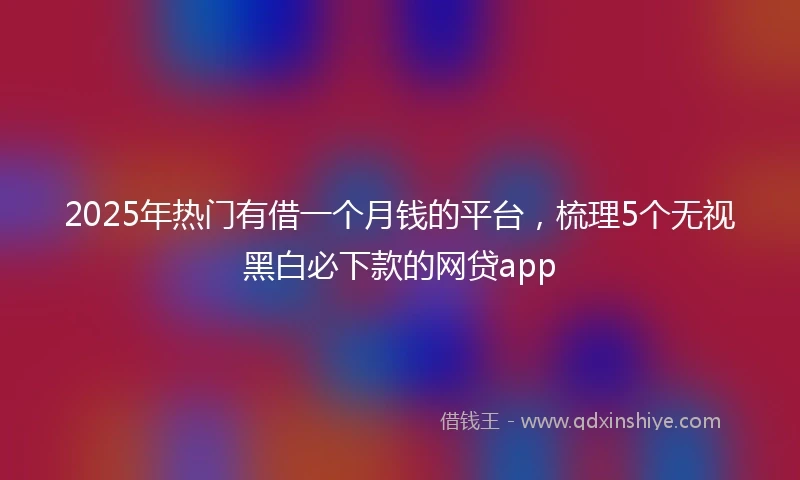 2025年热门有借一个月钱的平台，梳理5个无视黑白必下款的网贷app