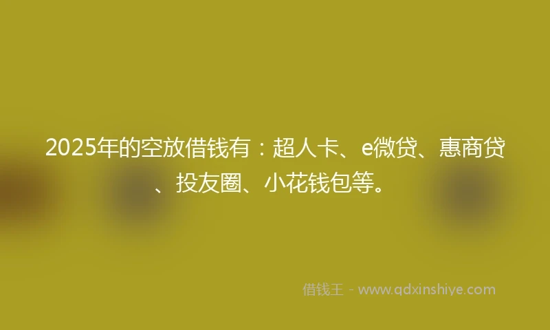 2025年的空放借钱有：超人卡、e微贷、惠商贷、投友圈、小花钱包等。