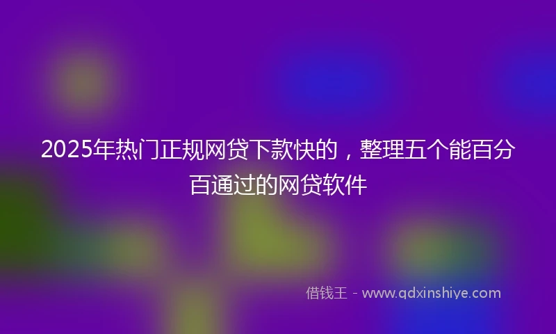 2025年热门正规网贷下款快的，整理五个能百分百通过的网贷软件