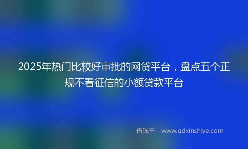 2025年热门比较好审批的网贷平台，盘点五个正规不看征信的小额贷款平台