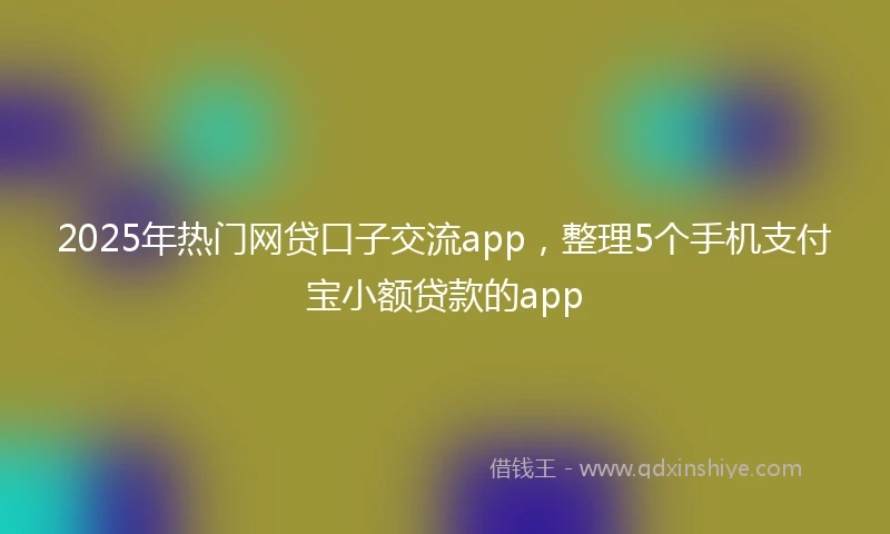 2025年热门网贷口子交流app，整理5个手机支付宝小额贷款的app
