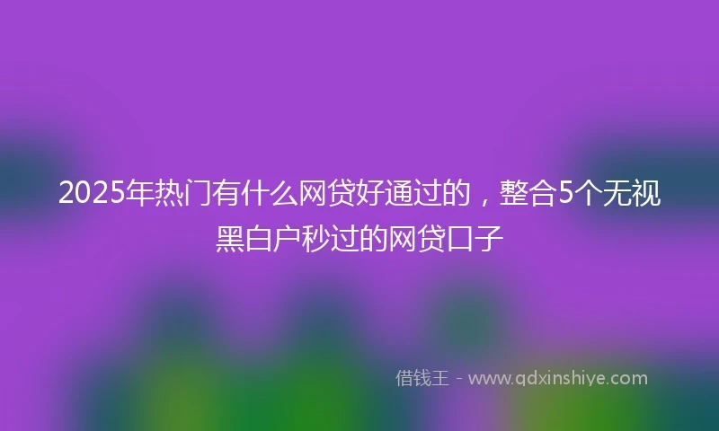 2025年热门有什么网贷好通过的，整合5个无视黑白户秒过的网贷口子