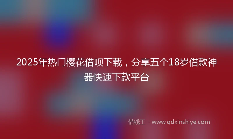2025年热门樱花借呗下载，分享五个18岁借款神器快速下款平台