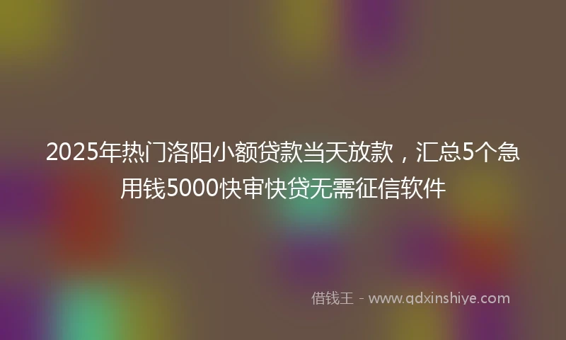 2025年热门洛阳小额贷款当天放款，汇总5个急用钱5000快审快贷无需征信软件