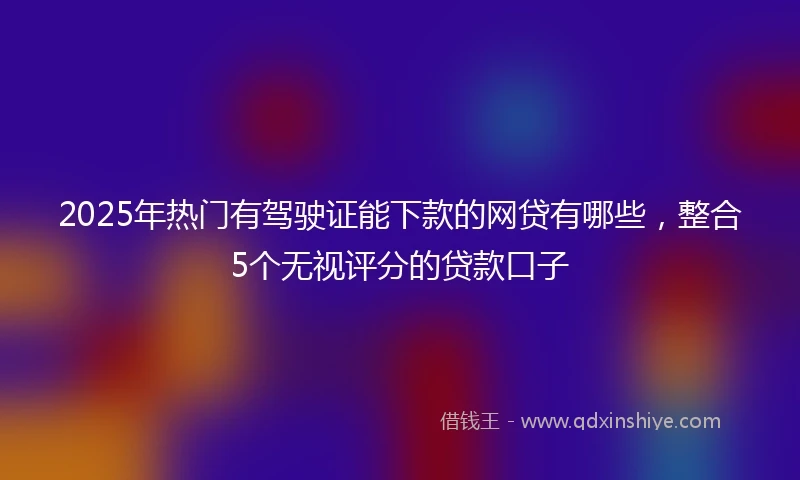 2025年热门有驾驶证能下款的网贷有哪些，整合5个无视评分的贷款口子