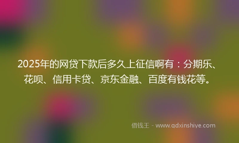 2025年的网贷下款后多久上征信啊有：分期乐、花呗、信用卡贷、京东金融、百度有钱花等。