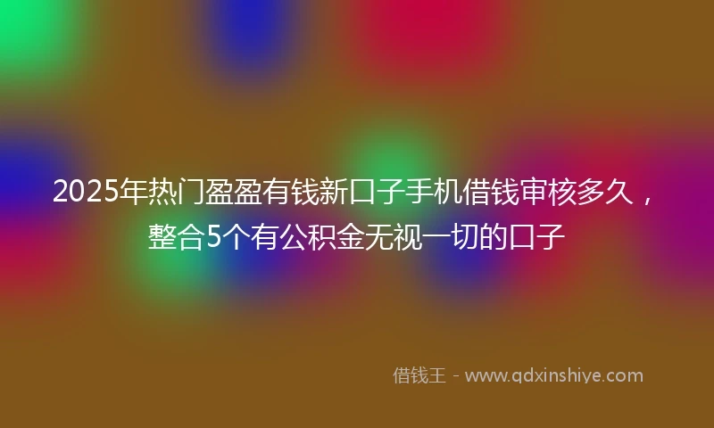2025年热门盈盈有钱新口子手机借钱审核多久，整合5个有公积金无视一切的口子