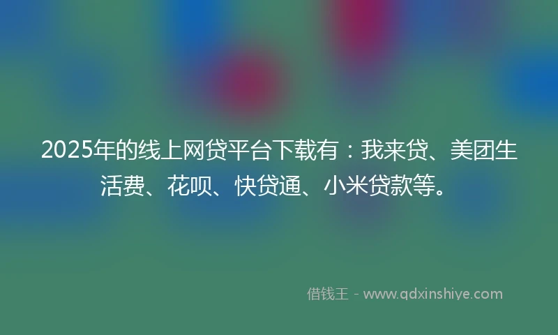 2025年的线上网贷平台下载有：我来贷、美团生活费、花呗、快贷通、小米贷款等。