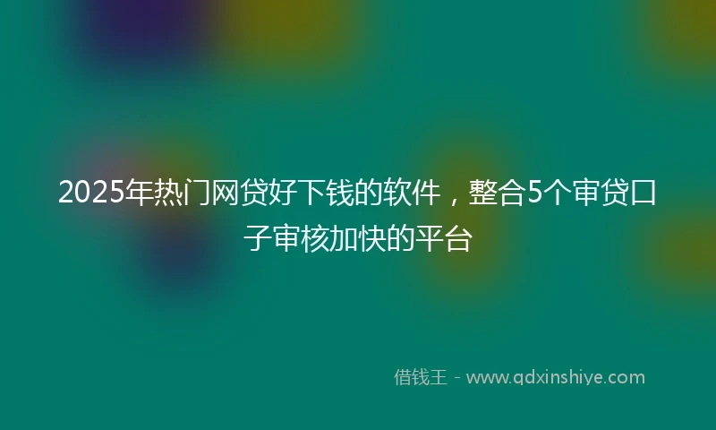 2025年热门网贷好下钱的软件，整合5个审贷口子审核加快的平台