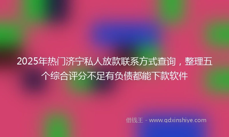 2025年热门济宁私人放款联系方式查询，整理五个综合评分不足有负债都能下款软件