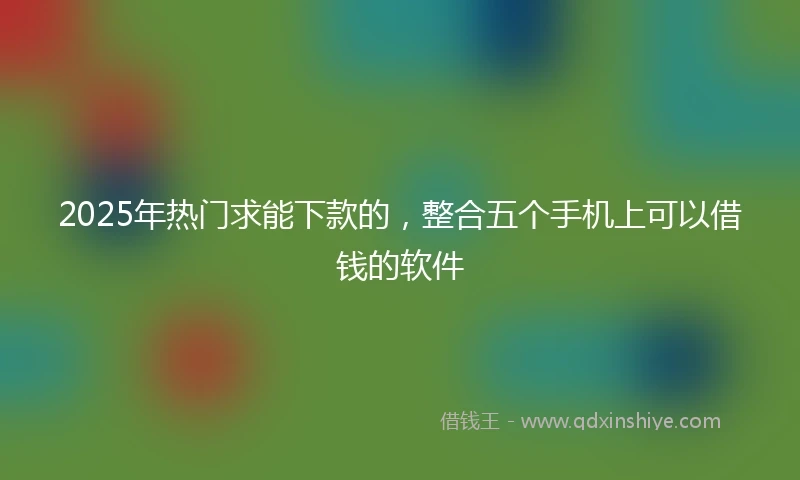 2025年热门求能下款的，整合五个手机上可以借钱的软件