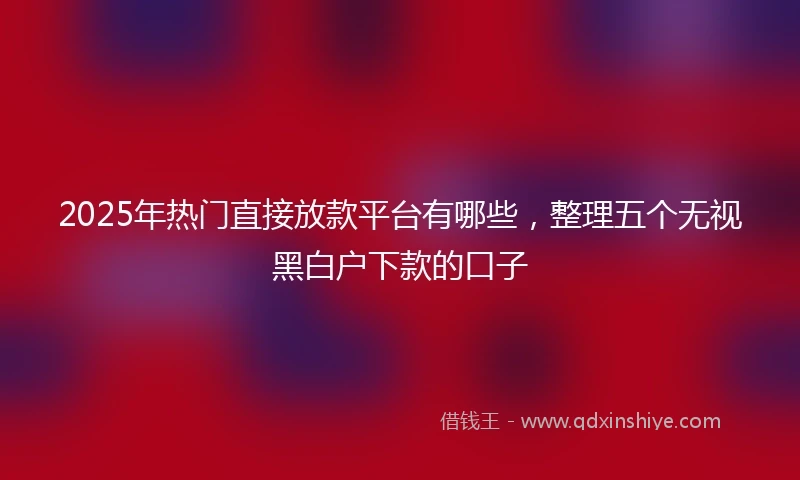 2025年热门直接放款平台有哪些，整理五个无视黑白户下款的口子
