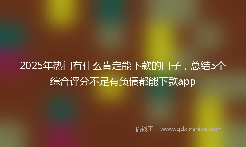 2025年热门有什么肯定能下款的口子，总结5个综合评分不足有负债都能下款app