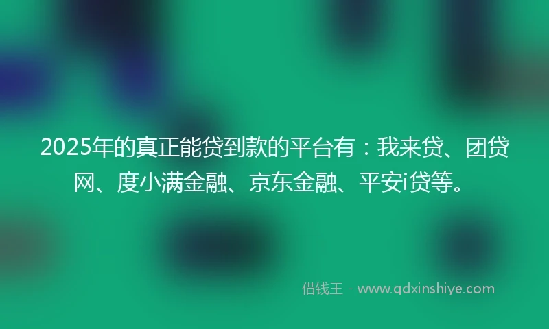 2025年的真正能贷到款的平台有：我来贷、团贷网、度小满金融、京东金融、平安i贷等。