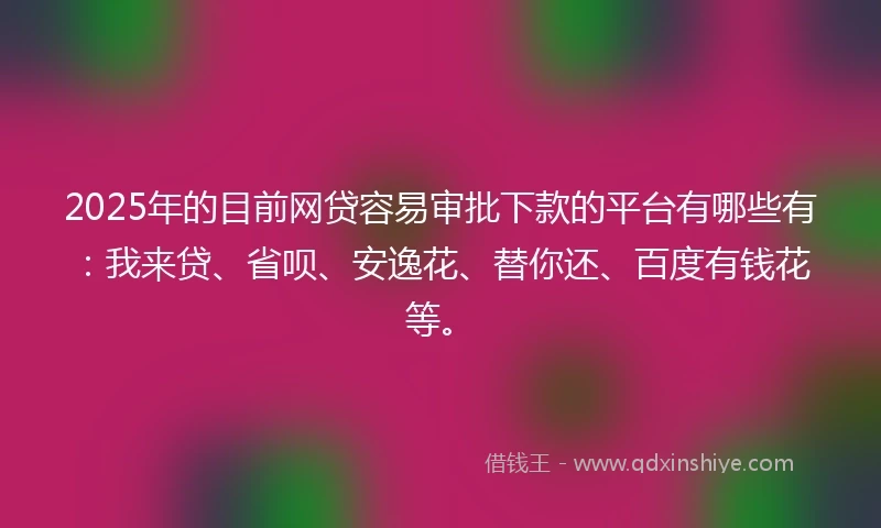 2025年的目前网贷容易审批下款的平台有哪些有：我来贷、省呗、安逸花、替你还、百度有钱花等。