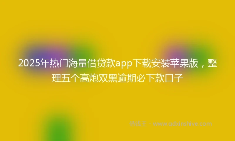 2025年热门海量借贷款app下载安装苹果版，整理五个高炮双黑逾期必下款口子