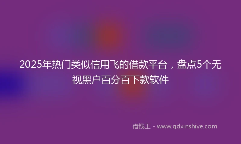 2025年热门类似信用飞的借款平台，盘点5个无视黑户百分百下款软件