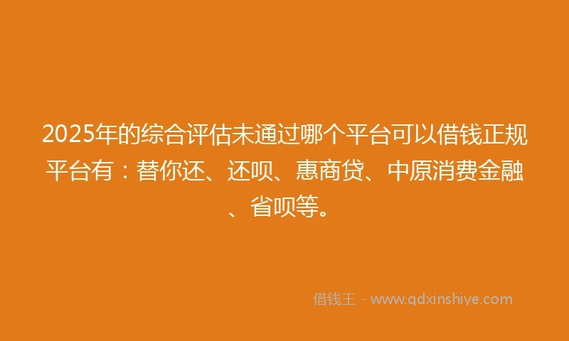2025年的综合评估未通过哪个平台可以借钱正规平台有：替你还、还呗、惠商贷、中原消费金融、省呗等。