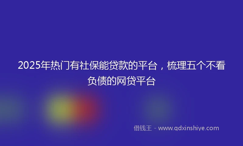 2025年热门有社保能贷款的平台，梳理五个不看负债的网贷平台