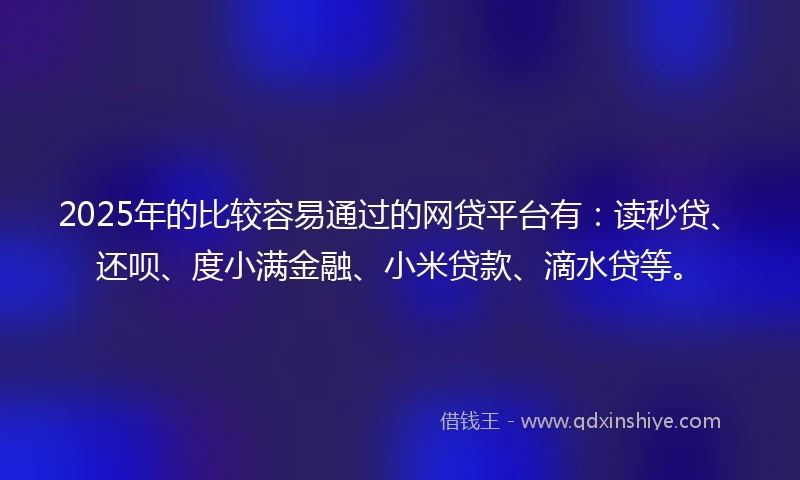 2025年的比较容易通过的网贷平台有：读秒贷、还呗、度小满金融、小米贷款、滴水贷等。