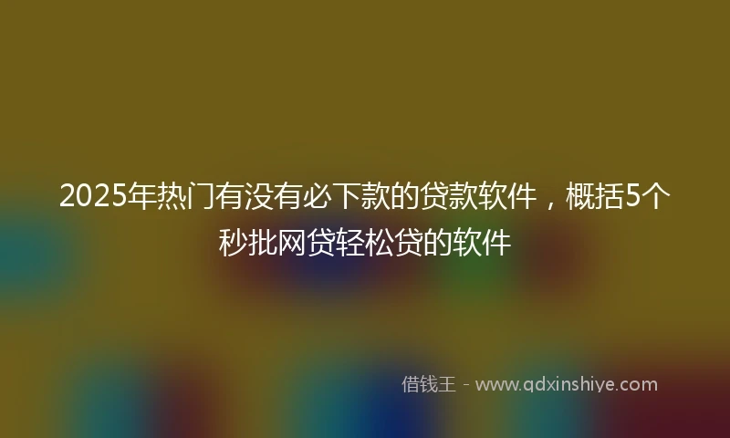 2025年热门有没有必下款的贷款软件，概括5个秒批网贷轻松贷的软件