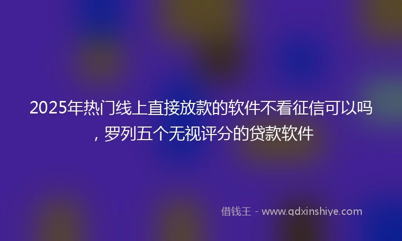 2025年热门线上直接放款的软件不看征信可以吗，罗列五个无视评分的贷款软件