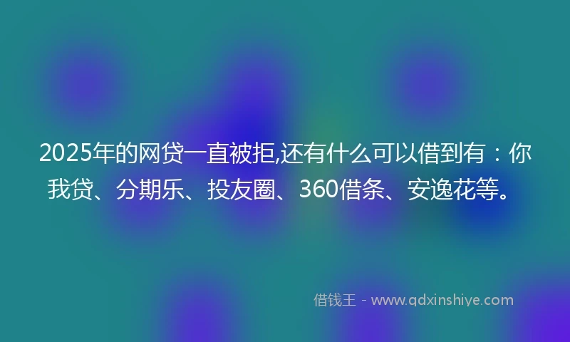 2025年的网贷一直被拒,还有什么可以借到有：你我贷、分期乐、投友圈、360借条、安逸花等。