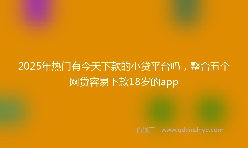 2025年热门有今天下款的小贷平台吗，整合五个网贷容易下款18岁的app