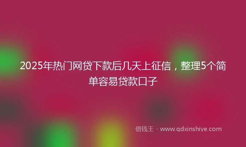 2025年热门网贷下款后几天上征信，整理5个简单容易贷款口子