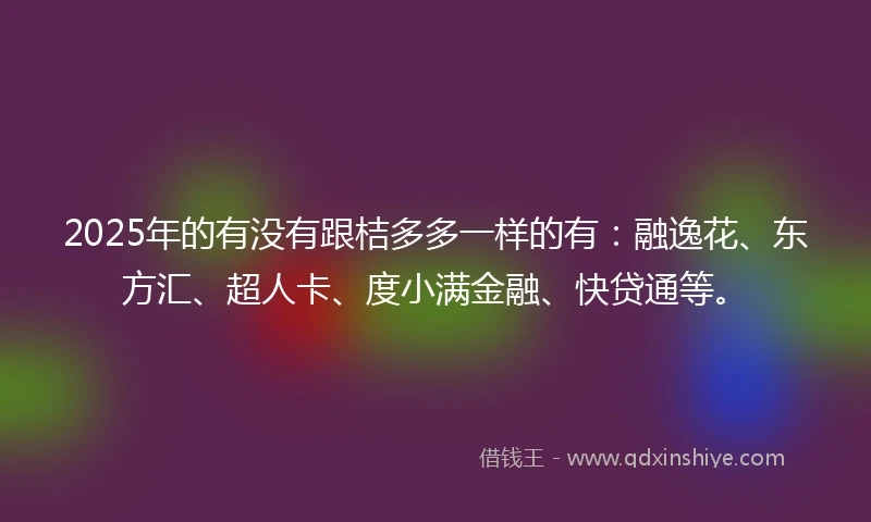 2025年的有没有跟桔多多一样的有：融逸花、东方汇、超人卡、度小满金融、快贷通等。