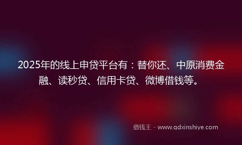 2025年的线上申贷平台有：替你还、中原消费金融、读秒贷、信用卡贷、微博借钱等。