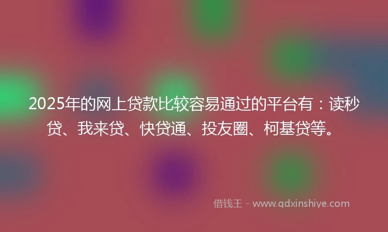 2025年的网上贷款比较容易通过的平台有：读秒贷、我来贷、快贷通、投友圈、柯基贷等。