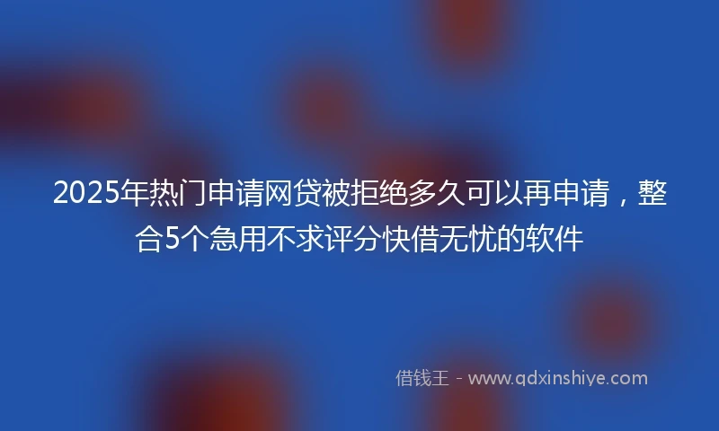 2025年热门申请网贷被拒绝多久可以再申请，整合5个急用不求评分快借无忧的软件