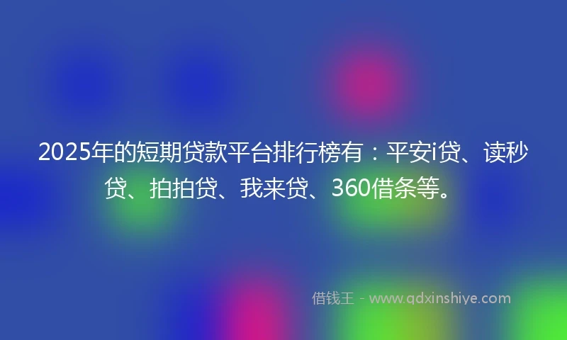 2025年的短期贷款平台排行榜有：平安i贷、读秒贷、拍拍贷、我来贷、360借条等。