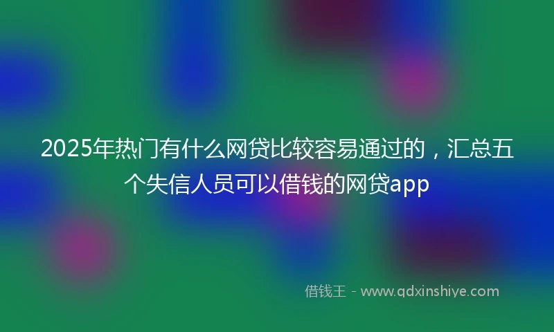 2025年热门有什么网贷比较容易通过的，汇总五个失信人员可以借钱的网贷app