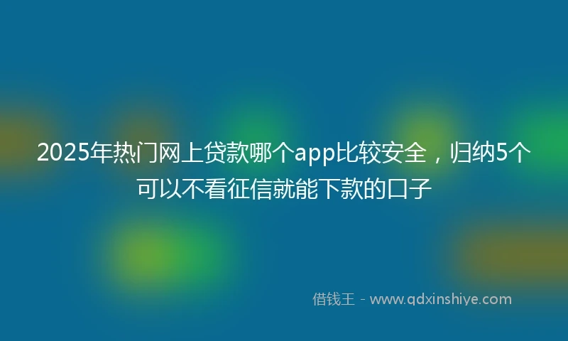 2025年热门网上贷款哪个app比较安全,归纳5个可以不看征信就能下款的口子
