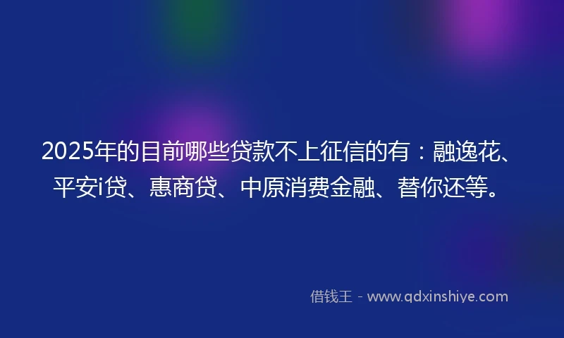 2025年的目前哪些贷款不上征信的有：融逸花、平安i贷、惠商贷、中原消费金融、替你还等。